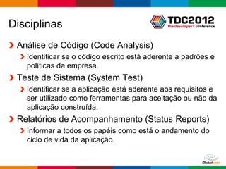 Disciplinas
 Análise de Código (Code Analysis)
   Identificar se o código escrito está aderente a padrões e
   políticas da empresa.
 Teste de Sistema (System Test)
   Identificar se a aplicação está aderente aos requisitos e
   ser utilizado como ferramentas para aceitação ou não da
   aplicação construída.
 Relatórios de Acompanhamento (Status Reports)
   Informar a todos os papéis como está o andamento do
   ciclo de vida da aplicação.

                                                 Globalcode – Open4education
 