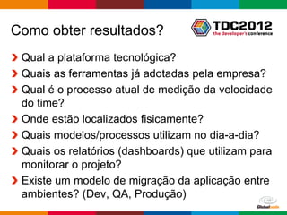 Como obter resultados?
 Qual a plataforma tecnológica?
 Quais as ferramentas já adotadas pela empresa?
 Qual é o processo atual de medição da velocidade
 do time?
 Onde estão localizados fisicamente?
 Quais modelos/processos utilizam no dia-a-dia?
 Quais os relatórios (dashboards) que utilizam para
 monitorar o projeto?
 Existe um modelo de migração da aplicação entre
 ambientes? (Dev, QA, Produção)
                                         Globalcode – Open4education
 