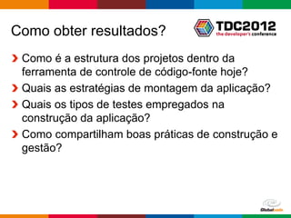 Como obter resultados?
 Como é a estrutura dos projetos dentro da
 ferramenta de controle de código-fonte hoje?
 Quais as estratégias de montagem da aplicação?
 Quais os tipos de testes empregados na
 construção da aplicação?
 Como compartilham boas práticas de construção e
 gestão?




                                       Globalcode – Open4education
 