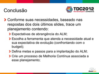 Conclusão
 Conforme suas necessidades, baseado nas
 respostas dos dois últimos slides, trace um
 planejamento contendo:
   Expectativas de abrangência do ALM;
   Escolha a ferramenta que atenda a necessidade atual e
   sua expectativa de evolução (confrontando com o
   budget);
   Defina metas e passos para a implantação do ALM;
   Crie um processo de Melhoria Contínua associada a
   esse planejamento;


                                              Globalcode – Open4education
 