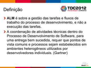 Definição
 ALM é sobre a gestão das tarefas e fluxos de
 trabalho do processo de desenvolvimento, e não a
 execução das tarefas.
 A coordenação de atividades técnicas dentro do
 Processo de Desenvolvimento de Software, para
 uma entrega bem sucedida, requer que pontos de
 vista comuns e processos sejam estabelecidos em
 ambientes heterogêneos utilizados por
 desenvolvedores individuais. (Gartner)


                                        Globalcode – Open4education
 
