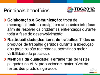 Principais benefícios
 Colaboração e Comunicação: troca de
 mensagens entre a equipe em uma única interface
 afim de resolver os problemas enfrentados durante
 toda a fase de desenvolvimento;
 Rastreabilidade dos itens de trabalho: Todos os
 produtos de trabalho gerados durante a execução
 dos projetos são rastreados, permitindo maior
 visibilidade do processo.
 Melhoria da qualidade: Ferramentas de testes
 plugadas no ALM proporcionam maior nível de
 testes dos produtos gerados.
                                        Globalcode – Open4education
 