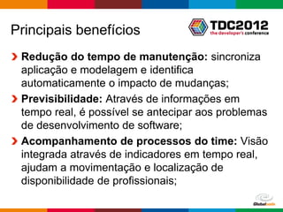 Principais benefícios
 Redução do tempo de manutenção: sincroniza
 aplicação e modelagem e identifica
 automaticamente o impacto de mudanças;
 Previsibilidade: Através de informações em
 tempo real, é possível se antecipar aos problemas
 de desenvolvimento de software;
 Acompanhamento de processos do time: Visão
 integrada através de indicadores em tempo real,
 ajudam a movimentação e localização de
 disponibilidade de profissionais;

                                         Globalcode – Open4education
 