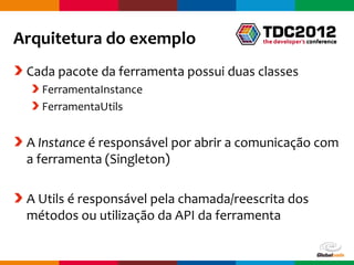Arquitetura do exemplo
 Cada pacote da ferramenta possui duas classes
   FerramentaInstance
   FerramentaUtils


 A Instance é responsável por abrir a comunicação com
 a ferramenta (Singleton)

 A Utils é responsável pela chamada/reescrita dos
 métodos ou utilização da API da ferramenta

                                         Globalcode – Open4education
 