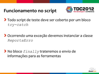 Funcionamento no script
 Todo script de teste deve ser coberto por um bloco
 try-catch

 Ocorrendo uma exceção devemos instanciar a classe
 ReportaErro

 No bloco finally trateremos o envio de
 informações para as ferramentas



                                        Globalcode – Open4education
 
