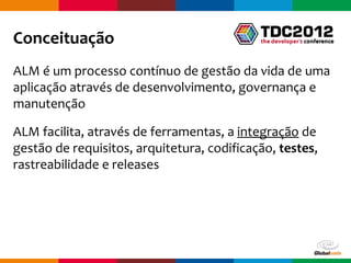 Conceituação
ALM é um processo contínuo de gestão da vida de uma
aplicação através de desenvolvimento, governança e
manutenção

ALM facilita, através de ferramentas, a integração de
gestão de requisitos, arquitetura, codificação, testes,
rastreabilidade e releases




                                            Globalcode – Open4education
 