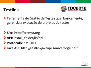 Testlink
 Ferramenta de Gestão de Testes que, basicamente,
 gerencia a execução de projetos de testes

 Site: http://teamst.org
 API: install_folder/lib/api
 Protocolo: XML-RPC
 Java API: http://testlinkjavaapi.sourceforge.net/



                                          Globalcode – Open4education
 