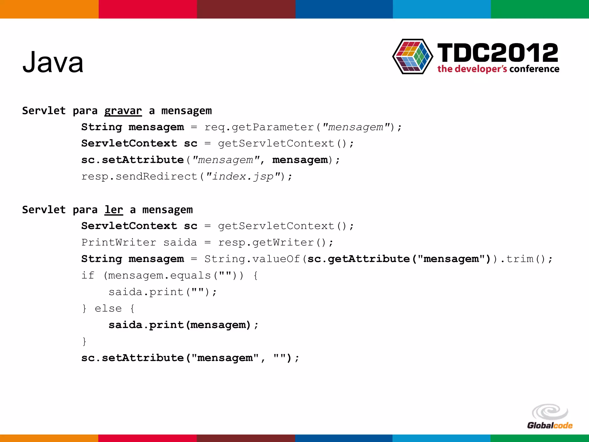 Java
Servlet para gravar a mensagem
         String mensagem = req.getParameter("mensagem");
         ServletContext sc = getServletContext();
         sc.setAttribute("mensagem", mensagem);
         resp.sendRedirect("index.jsp");

Servlet para ler a mensagem
         ServletContext sc = getServletContext();
         PrintWriter saida = resp.getWriter();
         String mensagem = String.valueOf(sc.getAttribute("mensagem")).trim();
         if (mensagem.equals("")) {
              saida.print("");
         } else {
              saida.print(mensagem);
         }
         sc.setAttribute("mensagem", "");




                                                            Globalcode – Open4education
 