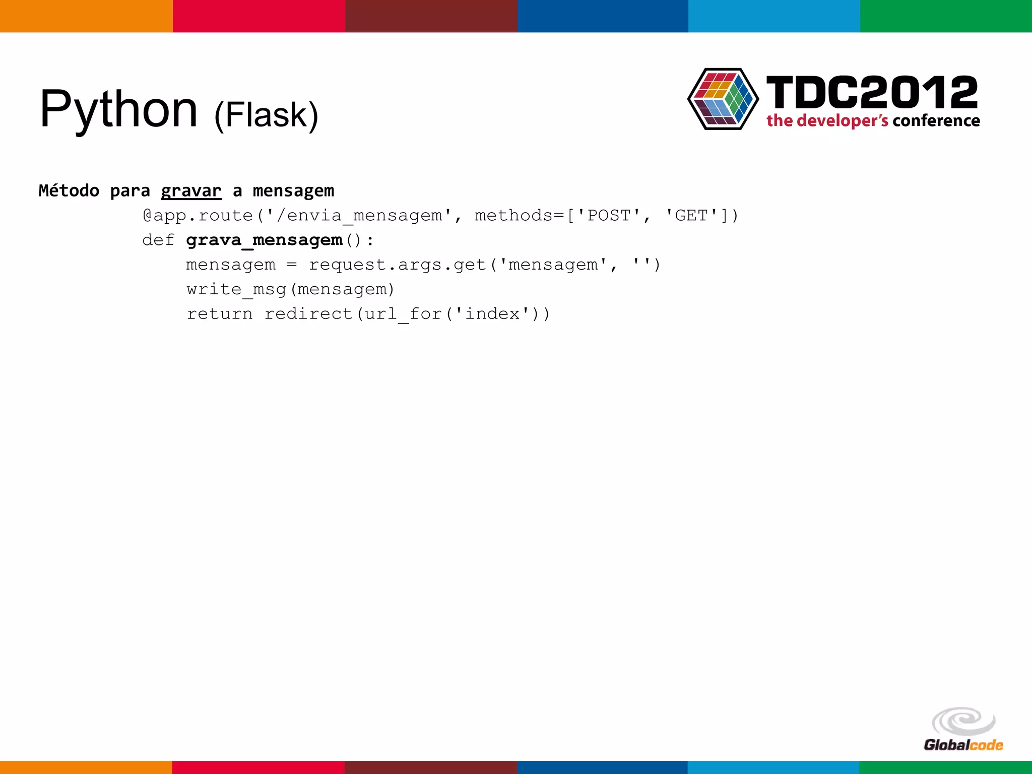 Python (Flask)
Método para gravar a mensagem
          @app.route('/envia_mensagem', methods=['POST', 'GET'])
          def grava_mensagem():
              mensagem = request.args.get('mensagem', '')
              write_msg(mensagem)
              return redirect(url_for('index'))

Método para ler a mensagem
          @app.route('/obtem_mensagem')
          def obtem_mensagem():
              mensagem = read_msg()
              write_msg('')
              return mensagem

Método para escrever e ler a mensagem no arquivo
          def write_msg(mensagem):
              f = open('mensagem.txt', 'w’)
              f.write('%s' % (mensagem))

          def read_msg():
              f = open('mensagem.txt', 'r')
              line = f.read()

                                                                   Globalcode – Open4education
 