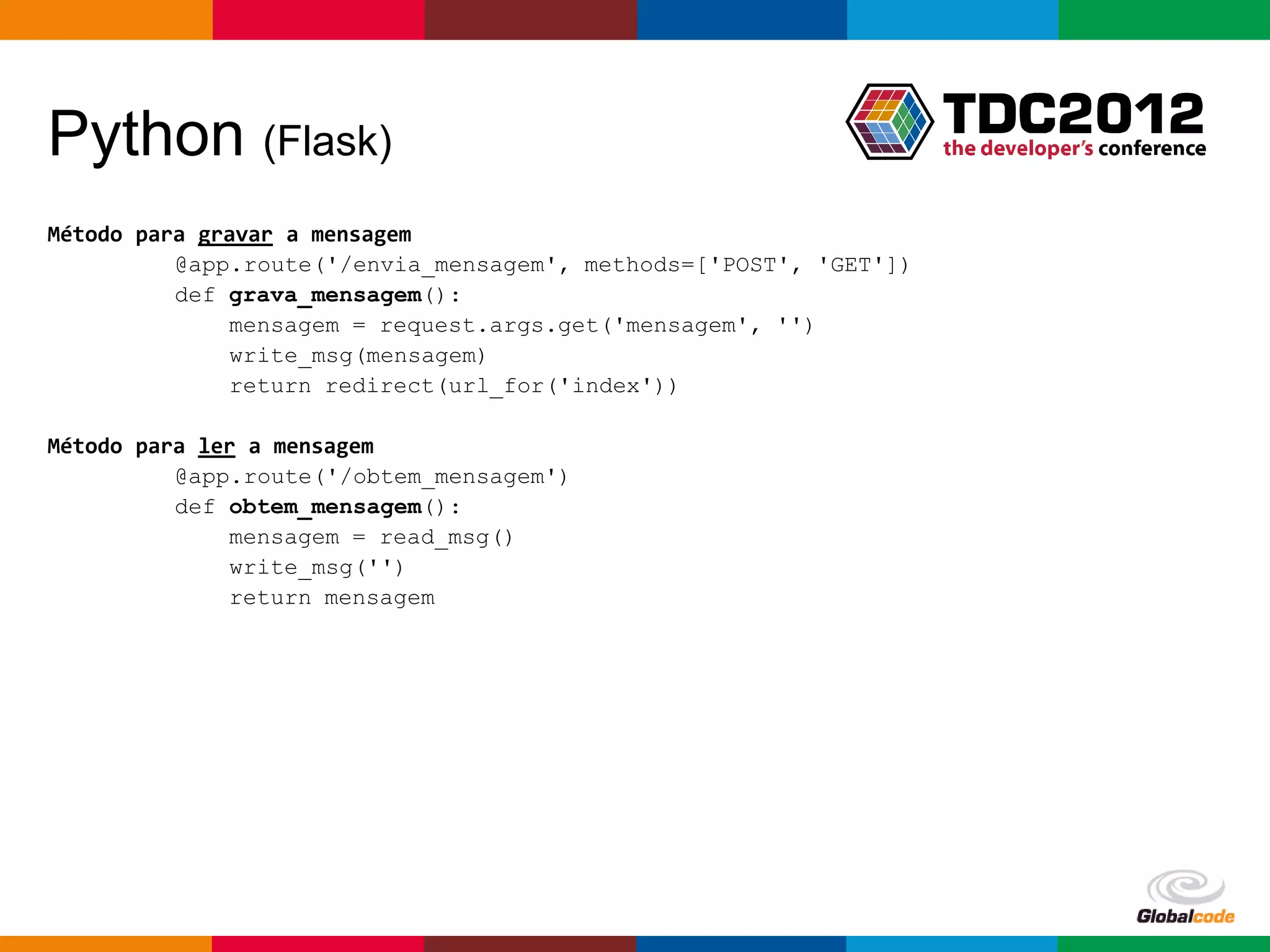Python (Flask)
Método para gravar a mensagem
          @app.route('/envia_mensagem', methods=['POST', 'GET'])
          def grava_mensagem():
              mensagem = request.args.get('mensagem', '')
              write_msg(mensagem)
              return redirect(url_for('index'))

Método para ler a mensagem
          @app.route('/obtem_mensagem')
          def obtem_mensagem():
              mensagem = read_msg()
              write_msg('')
              return mensagem

Método para escrever e ler a mensagem no arquivo
          def write_msg(mensagem):
              f = open('mensagem.txt', 'w’)
              f.write('%s' % (mensagem))

          def read_msg():
              f = open('mensagem.txt', 'r')
              line = f.read()

                                                                   Globalcode – Open4education
 