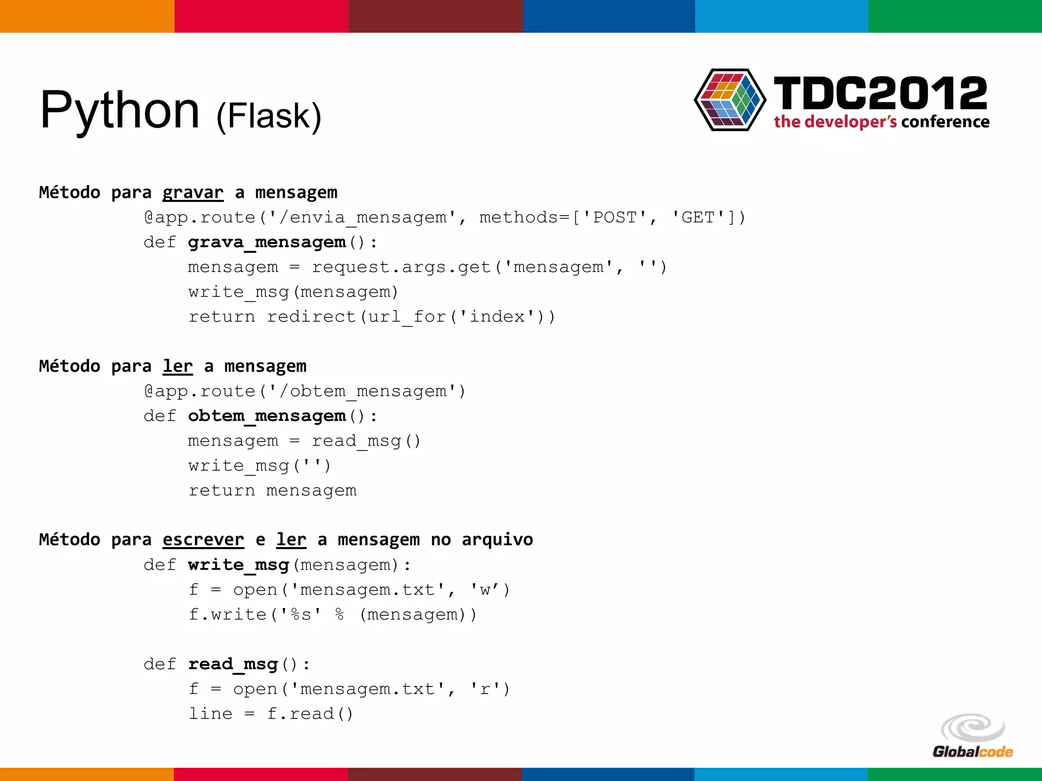 Python (Flask)
Método para gravar a mensagem
          @app.route('/envia_mensagem', methods=['POST', 'GET'])
          def grava_mensagem():
              mensagem = request.args.get('mensagem', '')
              write_msg(mensagem)
              return redirect(url_for('index'))

Método para ler a mensagem
          @app.route('/obtem_mensagem')
          def obtem_mensagem():
              mensagem = read_msg()
              write_msg('')
              return mensagem

Método para escrever e ler a mensagem no arquivo
          def write_msg(mensagem):
              f = open('mensagem.txt', 'w’)
              f.write('%s' % (mensagem))

          def read_msg():
              f = open('mensagem.txt', 'r')
              line = f.read()

                                                                   Globalcode – Open4education
 