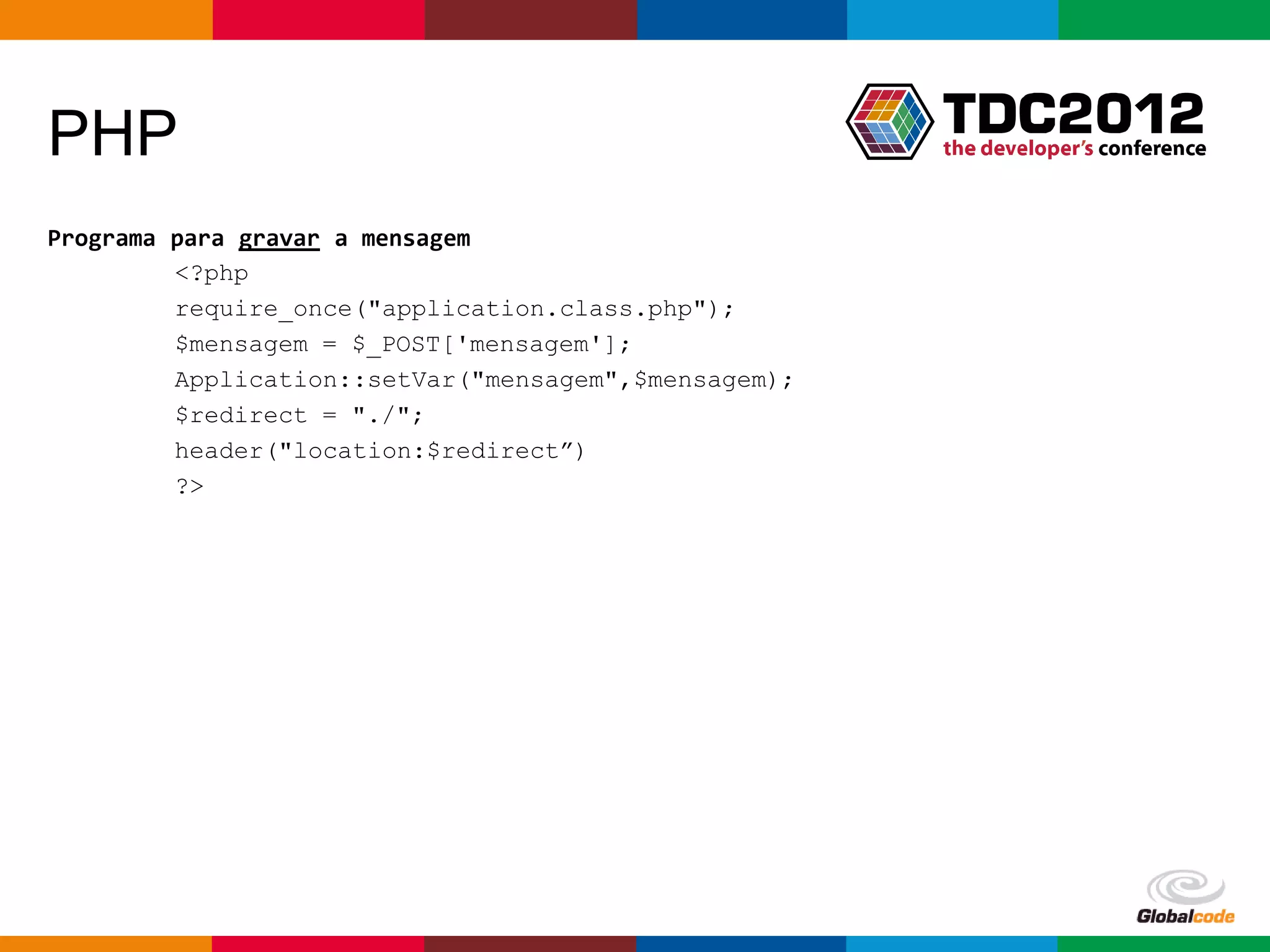 PHP
Programa para gravar a mensagem
         <?php
         require_once("application.class.php");
         $mensagem = $_POST['mensagem'];
         Application::setVar("mensagem",$mensagem);
         $redirect = "./";
         header("location:$redirect”)
         ?>




                                                      Globalcode – Open4education
 