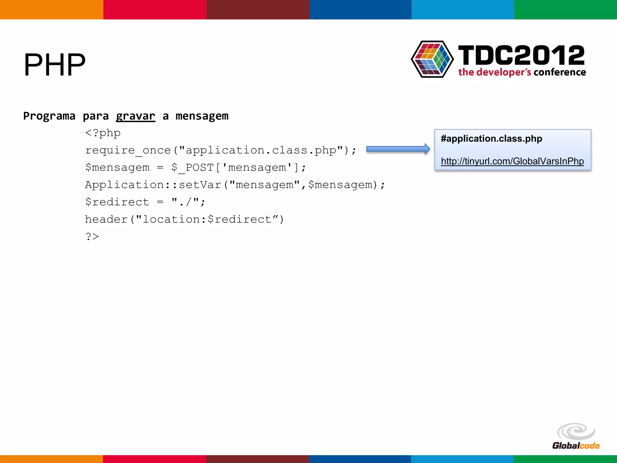 PHP
Programa para gravar a mensagem
         <?php                                        #application.class.php
         require_once("application.class.php");
                                                      http://tinyurl.com/GlobalVarsInPhp
         $mensagem = $_POST['mensagem'];
         Application::setVar("mensagem",$mensagem);
         $redirect = "./";
         header("location:$redirect”)
         ?>




                                                         Globalcode – Open4education
 