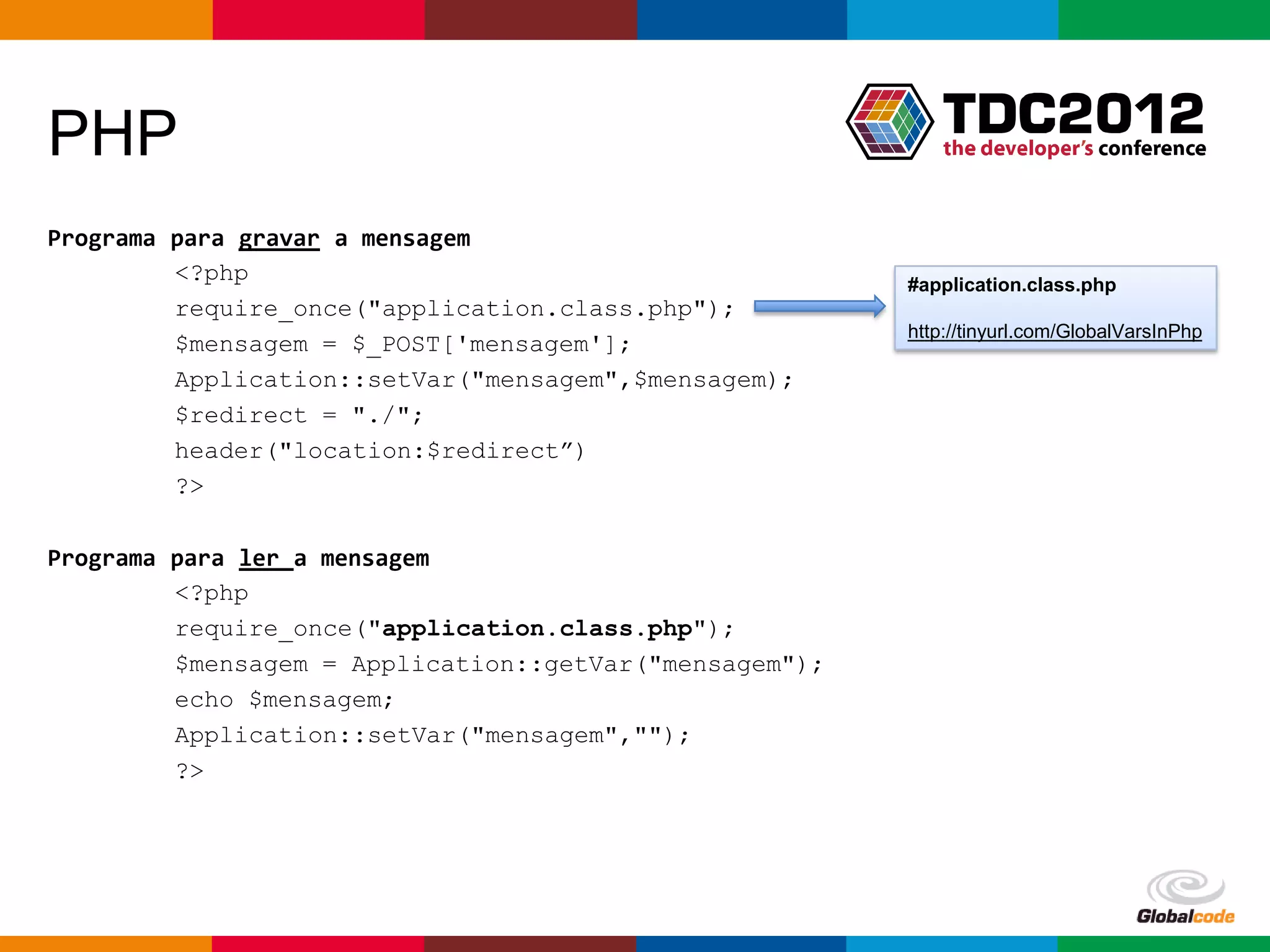 PHP
Programa para gravar a mensagem
         <?php                                          #application.class.php
         require_once("application.class.php");
                                                        http://tinyurl.com/GlobalVarsInPhp
         $mensagem = $_POST['mensagem'];
         Application::setVar("mensagem",$mensagem);
         $redirect = "./";
         header("location:$redirect”)
         ?>

Programa para ler a mensagem
         <?php
         require_once("application.class.php");
         $mensagem = Application::getVar("mensagem");
         echo $mensagem;
         Application::setVar("mensagem","");
         ?>




                                                           Globalcode – Open4education
 