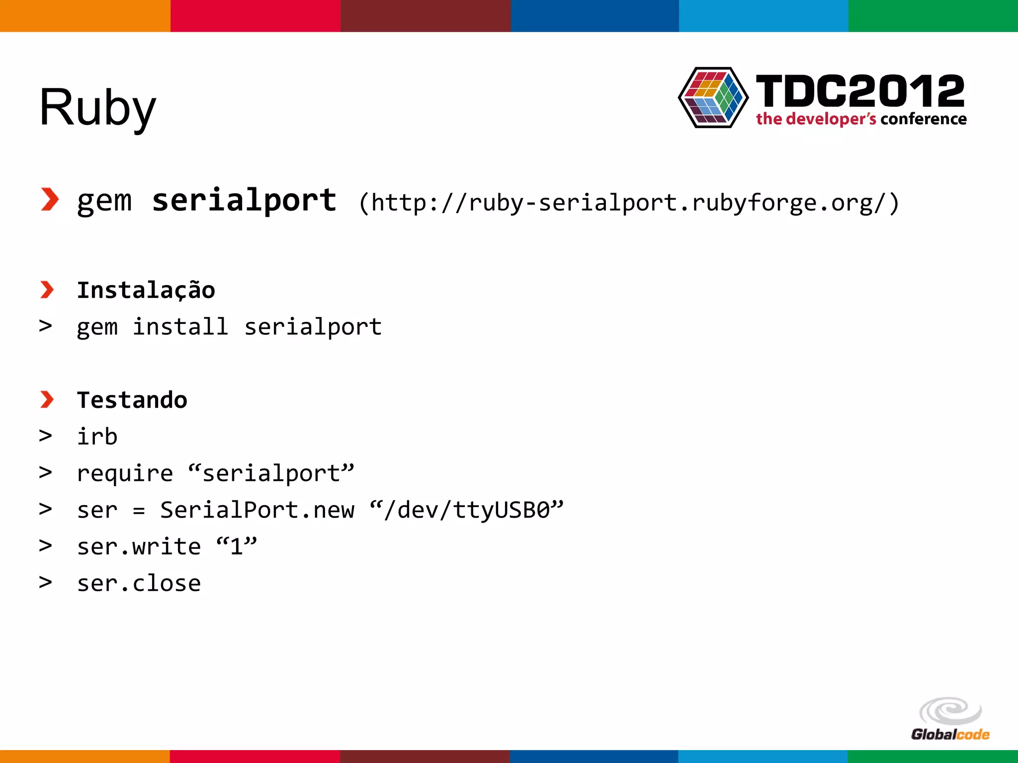 Ruby
    gem serialport      (http://ruby-serialport.rubyforge.org/)


  Instalação
> gem install serialport

    Testando
>   irb
>   require “serialport”
>   ser = SerialPort.new “/dev/ttyUSB0”
>   ser.write “1”
>   ser.close




                                                    Globalcode – Open4education
 