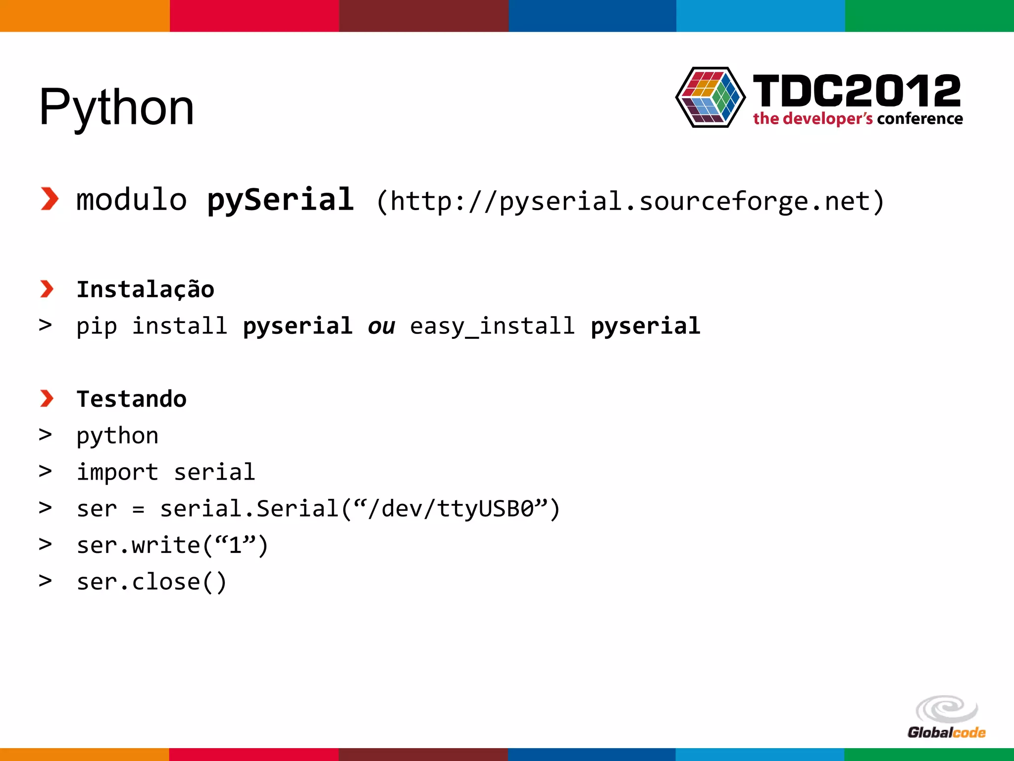 Python
    modulo pySerial (http://pyserial.sourceforge.net)

  Instalação
> pip install pyserial ou easy_install pyserial

    Testando
>   python
>   import serial
>   ser = serial.Serial(“/dev/ttyUSB0”)
>   ser.write(“1”)
>   ser.close()




                                                  Globalcode – Open4education
 
