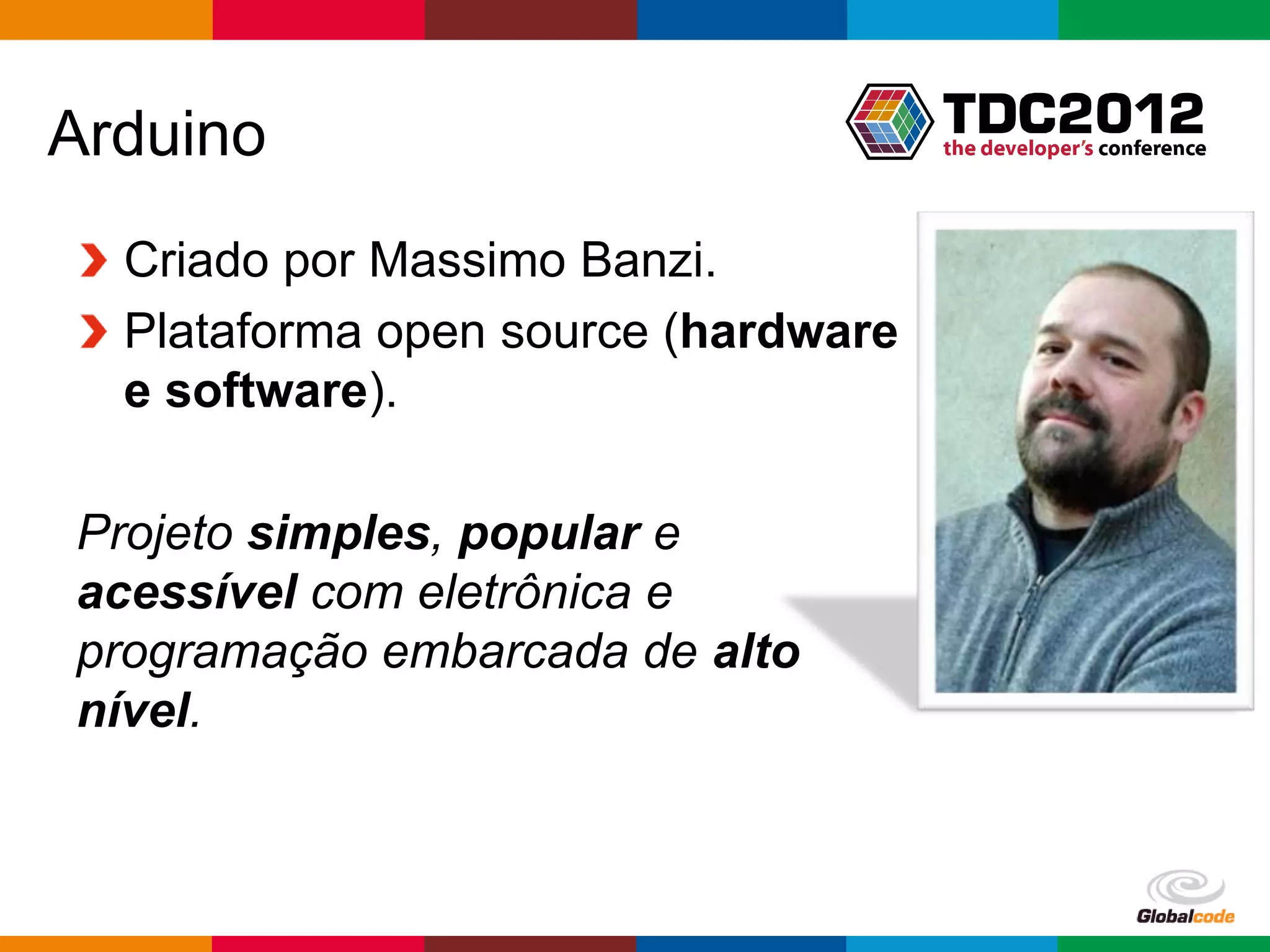 Arduino
  Criado por Massimo Banzi.
  Plataforma open source (hardware
  e software).

Projeto simples, popular e
acessível com eletrônica e
programação embarcada de alto
nível.



                                     Globalcode – Open4education
 