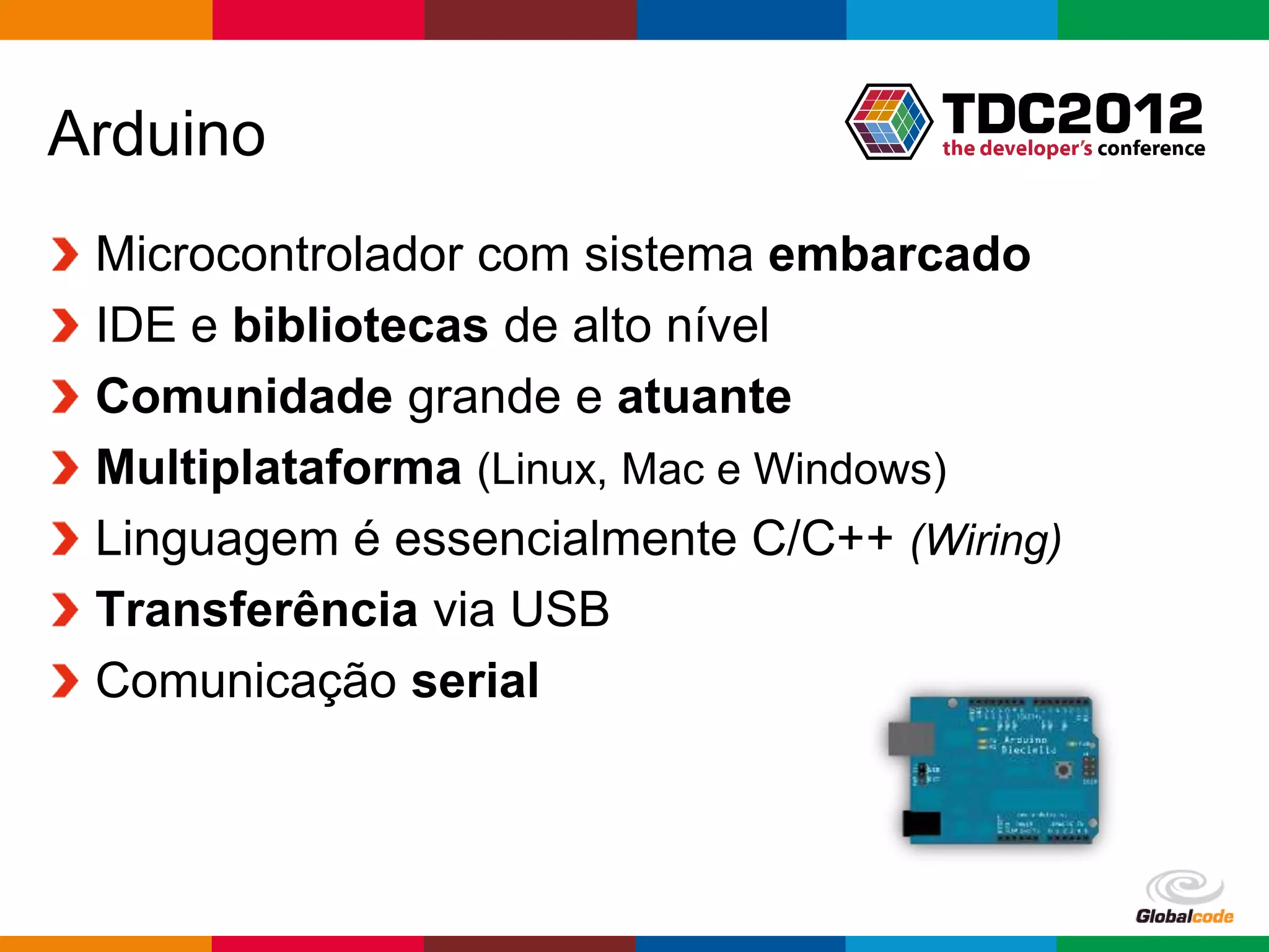 Arduino
 Microcontrolador com sistema embarcado
 IDE e bibliotecas de alto nível
 Comunidade grande e atuante
 Multiplataforma (Linux, Mac e Windows)
 Linguagem é essencialmente C/C++ (Wiring)
 Transferência via USB
 Comunicação serial



                                    Globalcode – Open4education
 