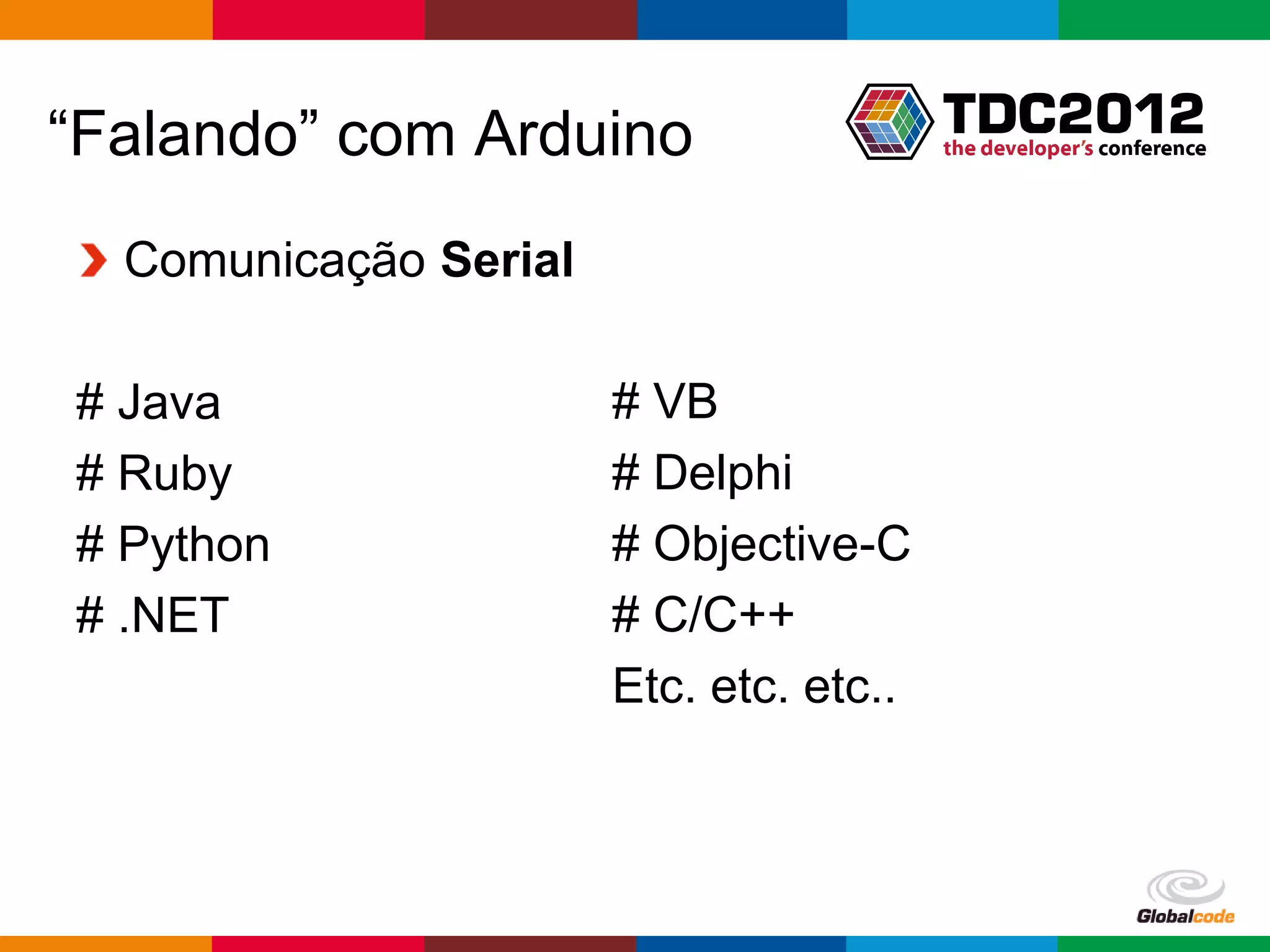 “Falando” com Arduino
  Comunicação Serial

# Java                 # VB
# Ruby                 # Delphi
# Python               # Objective-C
# .NET                 # C/C++
                       Etc. etc. etc..



                                         Globalcode – Open4education
 