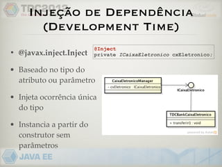 Injeção de Dependência
       (Development Time)
                          @Inject
• @javax.inject.Inject    private ICaixaEletronico cxEletronico;


• Baseado no tipo do
  atributo ou parâmetro

• Injeta ocorrência única
  do tipo

• Instancia a partir do
  construtor sem
  parâmetros
 