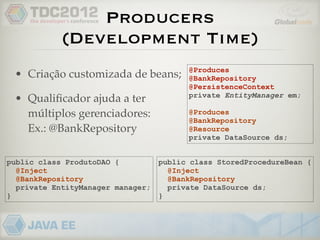 Producers
            (Development Time)
                                         @Produces
 • Criação customizada de beans;         @BankRepository
                                         @PersistenceContext
                                         private EntityManager em;
 • Qualiﬁcador ajuda a ter
   múltiplos gerenciadores:              @Produces
                                         @BankRepository
   Ex.: @BankRepository                  @Resource
                                         private DataSource ds;


public class ProdutoDAO {          public class StoredProcedureBean {
  @Inject                            @Inject
  @BankRepository                    @BankRepository
  private EntityManager manager;     private DataSource ds;
}                                  }
 