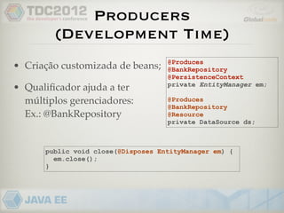 Producers
        (Development Time)
                                    @Produces
• Criação customizada de beans;     @BankRepository
                                    @PersistenceContext
                                    private EntityManager em;
• Qualiﬁcador ajuda a ter
  múltiplos gerenciadores:          @Produces
                                    @BankRepository
  Ex.: @BankRepository              @Resource
                                    private DataSource ds;



      public void close(@Disposes EntityManager em) {
        em.close();
      }
 