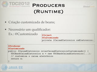 Producers
                   (Runtime)
• Criação customizada de beans;

• Necessário um qualiﬁcador:
  Ex.: @Customizado @Inject
                          @Customizado
                          private ICaixaEletronico cxEletronico;

  @Producer
  @Customizado
  public ICaixaEletronico criarCaixaEletronicoCustomizado() {
    TDCBankCaixaEletronico e = new TDCBankCaixaEletronico(...);
    // customiza o caixa eletrônico
    return e;
  }
 