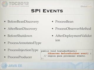 SPI Events
• BeforeBeanDiscovery            • ProcessBean

• AfterBeanDiscovery             • ProcessObserverMethod

• BeforeShutdown                 • AfterDeploymentValidat
                                   ion
• ProcessAnnotatedType

• ProcessInjectionType   public void tratadorEvento(
                               @Observes BeforeShutdown event) {
                            // Lógica para processar evento.
• ProcessProducer        };
 