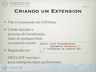 Criando um Extension
• Não é exatamente um CDI bean;

• Criado durante o
  processo de inicialização,
  antes de qualquer bean
  ou contexto existir; public     class MinhaExtensao
                                  implements Extension {
                             // tratadores de eventos SPI.
• Registrado em:        };

  META-INF/services/
  javax.enterprise.inject.spi.Extension
 