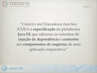 “Contexts and Dependency Injection
(CDI) é a especiﬁcação da plataforma
 Java EE que adiciona os conceitos de
 injeção de dependência e contextos
aos componentes de negócios de uma
        aplicação corporativa.”
 