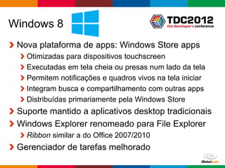 Windows 8
 Nova plataforma de apps: Windows Store apps
   Otimizadas para dispositivos touchscreen
   Executadas em tela cheia ou presas num lado da tela
   Permitem notificações e quadros vivos na tela iniciar
   Integram busca e compartilhamento com outras apps
   Distribuídas primariamente pela Windows Store
 Suporte mantido a aplicativos desktop tradicionais
 Windows Explorer renomeado para File Explorer
   Ribbon similar a do Office 2007/2010
 Gerenciador de tarefas melhorado
                                               Globalcode – Open4education
 