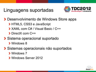 Linguagens suportadas
 Desenvolvimento de Windows Store apps
   HTML5, CSS3 e JavaScript
   XAML com C# / Visual Basic / C++
   DirectX com C++
 Sistema operacional suportado
   Windows 8
 Sistemas operacionais não suportados
   Windows 7
   Windows Server 2012


                                        Globalcode – Open4education
 