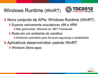 Windows Runtime (WinRT)
 Novo conjunto de APIs: Windows Runtime (WinRT)
   Suporta nativamente arquiteturas x86 e ARM
     Não gerenciado, diferente do .NET Framework
   Roda em um ambiente de sandbox
     Ambiente controlado para fornecer segurança e estabilidade
 Aplicativos desenvolvidos usando WinRT
   Windows Store apps




                                                     Globalcode – Open4education
 