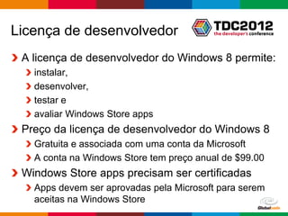 Licença de desenvolvedor
 A licença de desenvolvedor do Windows 8 permite:
   instalar,
   desenvolver,
   testar e
   avaliar Windows Store apps
 Preço da licença de desenvolvedor do Windows 8
   Gratuita e associada com uma conta da Microsoft
   A conta na Windows Store tem preço anual de $99.00
 Windows Store apps precisam ser certificadas
   Apps devem ser aprovadas pela Microsoft para serem
   aceitas na Windows Store
                                            Globalcode – Open4education
 