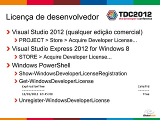 Licença de desenvolvedor
 Visual Studio 2012 (qualquer edição comercial)
   PROJECT > Store > Acquire Developer License...
 Visual Studio Express 2012 for Windows 8
   STORE > Acquire Developer License...
 Windows PowerShell
   Show-WindowsDeveloperLicenseRegistration
   Get-WindowsDeveloperLicense
    ExpirationTime                                    IsValid
    --------------                                    -------
    11/01/2013 22:45:00                                  True

   Unregister-WindowsDeveloperLicense

                                            Globalcode – Open4education
 