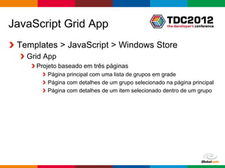 JavaScript Grid App
 Templates > JavaScript > Windows Store
   Grid App
     Projeto baseado em três páginas
        Página principal com uma lista de grupos em grade
        Página com detalhes de um grupo selecionado na página principal
        Página com detalhes de um item selecionado dentro de um grupo




                                                        Globalcode – Open4education
 