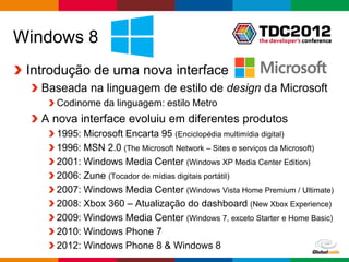 Windows 8
 Introdução de uma nova interface
   Baseada na linguagem de estilo de design da Microsoft
     Codinome da linguagem: estilo Metro
   A nova interface evoluiu em diferentes produtos
     1995: Microsoft Encarta 95 (Enciclopédia multimídia digital)
     1996: MSN 2.0 (The Microsoft Network – Sites e serviços da Microsoft)
     2001: Windows Media Center (Windows XP Media Center Edition)
     2006: Zune (Tocador de mídias digitais portátil)
     2007: Windows Media Center (Windows Vista Home Premium / Ultimate)
     2008: Xbox 360 – Atualização do dashboard (New Xbox Experience)
     2009: Windows Media Center (Windows 7, exceto Starter e Home Basic)
     2010: Windows Phone 7
     2012: Windows Phone 8 & Windows 8
                                                          Globalcode – Open4education
 