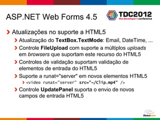 ASP.NET Web Forms 4.5
 Atualizações no suporte a HTML5
   Atualização do TextBox.TextMode: Email, DateTime, ...
   Controle FileUpload com suporte a múltiplos uploads
   em browsers que suportam este recurso do HTML5
   Controles de validação suportam validação de
   elementos de entrada do HTML5
   Suporte a runat="server" em novos elementos HTML5
     <video runat="server" src="~/Clip.mp4" />
   Controle UpdatePanel suporta o envio de novos
   campos de entrada HTML5


                                             Globalcode – Open4education
 