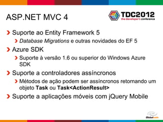 ASP.NET MVC 4
 Suporte ao Entity Framework 5
   Database Migrations e outras novidades do EF 5
 Azure SDK
   Suporte à versão 1.6 ou superior do Windows Azure
   SDK
 Suporte a controladores assíncronos
   Métodos de ação podem ser assíncronos retornando um
   objeto Task ou Task<ActionResult>
 Suporte a aplicações móveis com jQuery Mobile


                                            Globalcode – Open4education
 