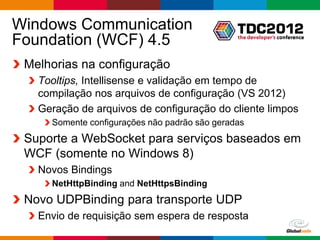 Windows Communication
Foundation (WCF) 4.5
 Melhorias na configuração
   Tooltips, Intellisense e validação em tempo de
   compilação nos arquivos de configuração (VS 2012)
   Geração de arquivos de configuração do cliente limpos
     Somente configurações não padrão são geradas
 Suporte a WebSocket para serviços baseados em
 WCF (somente no Windows 8)
   Novos Bindings
     NetHttpBinding and NetHttpsBinding
 Novo UDPBinding para transporte UDP
   Envio de requisição sem espera de resposta
                                                    Globalcode – Open4education
 