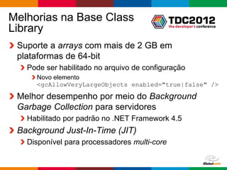 Melhorias na Base Class
Library
 Suporte a arrays com mais de 2 GB em
 plataformas de 64-bit
   Pode ser habilitado no arquivo de configuração
     Novo elemento
     <gcAllowVeryLargeObjects enabled="true|false" />

 Melhor desempenho por meio do Background
 Garbage Collection para servidores
   Habilitado por padrão no .NET Framework 4.5
 Background Just-In-Time (JIT)
   Disponível para processadores multi-core

                                              Globalcode – Open4education
 
