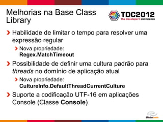 Melhorias na Base Class
Library
 Habilidade de limitar o tempo para resolver uma
 expressão regular
   Nova propriedade:
   Regex.MatchTimeout
 Possibilidade de definir uma cultura padrão para
 threads no domínio de aplicação atual
   Nova propriedade:
   CultureInfo.DefaultThreadCurrentCulture
 Suporte a codificação UTF-16 em aplicações
 Console (Classe Console)

                                             Globalcode – Open4education
 
