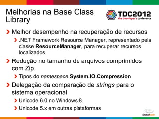 Melhorias na Base Class
Library
 Melhor desempenho na recuperação de recursos
   .NET Framework Resource Manager, representado pela
   classe ResourceManager, para recuperar recursos
   localizados
 Redução no tamanho de arquivos comprimidos
 com Zip
   Tipos do namespace System.IO.Compression
 Delegação da comparação de strings para o
 sistema operacional
   Unicode 6.0 no Windows 8
   Unicode 5.x em outras plataformas
                                          Globalcode – Open4education
 