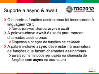 Suporte a async & await
 O suporte a funções assíncronas foi incorporado à
 linguagem C# 5
   Novas palavras-chaves: async e await
 A palavra-chave await é usada para marcar
 chamadas assíncronas
   Dispensa a criação de funções de callback
 A palavra-chave async deve estar na assinatura
 de funções que fazem chamadas assíncronas
   await somente pode ser usada na chamada de
   funções com async na assinatura


                                          Globalcode – Open4education
 