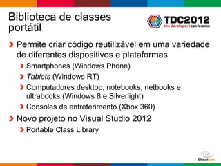 Biblioteca de classes
portátil
 Permite criar código reutilizável em uma variedade
 de diferentes dispositivos e plataformas
   Smartphones (Windows Phone)
   Tablets (Windows RT)
   Computadores desktop, notebooks, netbooks e
   ultrabooks (Windows 8 e Silverlight)
   Consoles de entreterimento (Xbox 360)
 Novo projeto no Visual Studio 2012
   Portable Class Library



                                           Globalcode – Open4education
 