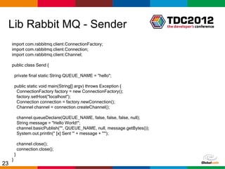 Lib Rabbit MQ - Sender
     import com.rabbitmq.client.ConnectionFactory;
     import com.rabbitmq.client.Connection;
     import com.rabbitmq.client.Channel;

     public class Send {

         private final static String QUEUE_NAME = "hello";

         public static void main(String[] argv) throws Exception {
          ConnectionFactory factory = new ConnectionFactory();
          factory.setHost("localhost");
          Connection connection = factory.newConnection();
          Channel channel = connection.createChannel();

             channel.queueDeclare(QUEUE_NAME, false, false, false, null);
             String message = "Hello World!";
             channel.basicPublish("", QUEUE_NAME, null, message.getBytes());
             System.out.println(" [x] Sent '" + message + "'");

             channel.close();
             connection.close();
         }
     }
23                                                                             Globalcode – Open4education
 