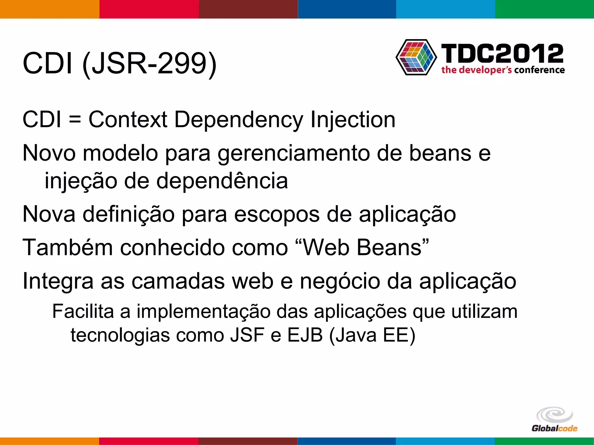 CDI (JSR-299) CDI = Context Dependency Injection Novo modelo para gerenciamento de beans e injeção de dependência Nova definição para escopos de aplicação Também conhecido como “Web Beans” Integra as camadas web e negócio da aplicação Facilita a implementação das aplicações que utilizam tecnologias como JSF e EJB (Java EE) Globalcode – Open4education 