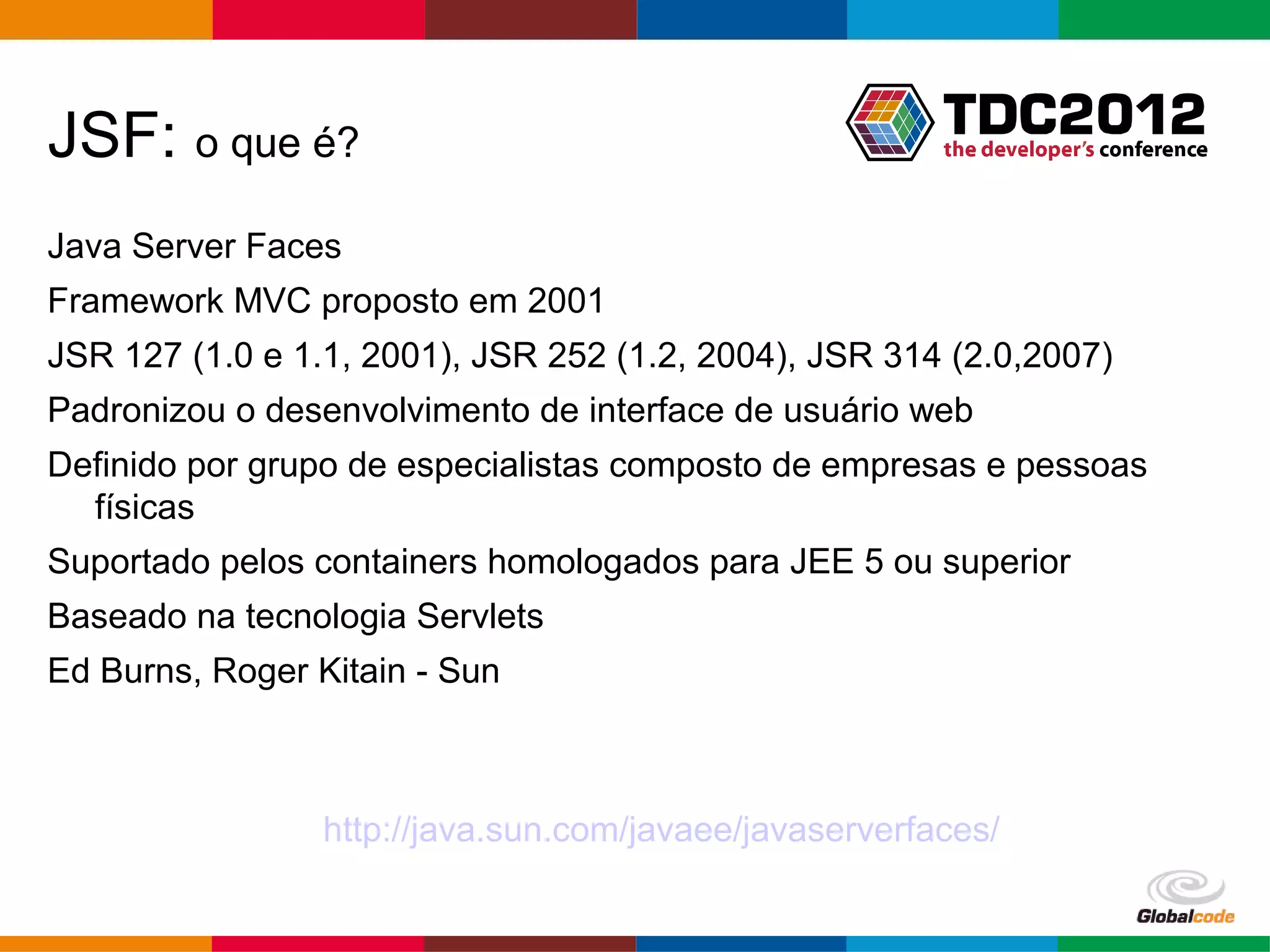JSF: o que é? Java Server Faces Framework MVC proposto em 2001 JSR 127 (1.0 e 1.1, 2001), JSR 252 (1.2, 2004), JSR 314 (2.0,2007) Padronizou o desenvolvimento de interface de usuário web Definido por grupo de especialistas composto de empresas e pessoas físicas Suportado pelos containers homologados para JEE 5 ou superior Baseado na tecnologia Servlets Ed Burns, Roger Kitain - Sun http://java.sun.com/javaee/javaserverfaces/ Globalcode – Open4education 