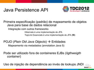 Java Persistence API

Primeira especificação (padrão) de mapeamento de objetos
   Java para base de dados relacional
   Integração com outros frameworks
                Hibernate é uma implementação de JPA
                TopLink Essencials é uma implementação de JPA (RI)


POJO (Plain Old Java Objects)  Entidades
   Mapeamento via metadados (annotation Java 5)

Pode ser utilizado fora de containeres EJBs (ligthweigth
  container)

Uso de injeção de dependência ao invés de lookups JNDI
                                                            Globalcode – Open4education
 