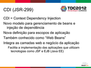 CDI (JSR-299)
CDI = Context Dependency Injection
Novo modelo para gerenciamento de beans e
  injeção de dependência
Nova definição para escopos de aplicação
Também conhecido como “Web Beans”
Integra as camadas web e negócio da aplicação
  Facilita a implementação das aplicações que utilizam
    tecnologias como JSF e EJB (Java EE)



                                             Globalcode – Open4education
 